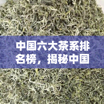 中国六大茶系排名榜，揭秘中国六大茶系排名榜，哪种茶更受欢迎？