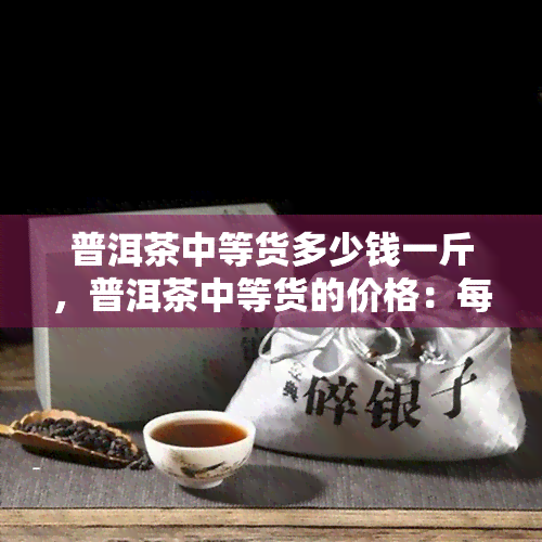 普洱茶中等货多少钱一斤，普洱茶中等货的价格：每斤多少钱？