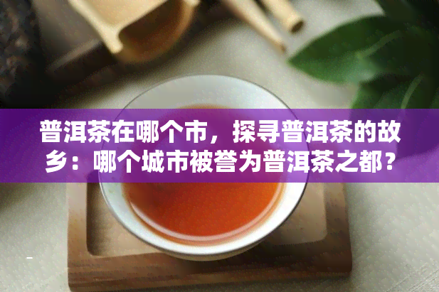 普洱茶在哪个市，探寻普洱茶的故乡：哪个城市被誉为普洱茶之都？