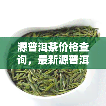 源普洱茶价格查询，最新源普洱茶价格一览，速来查询！