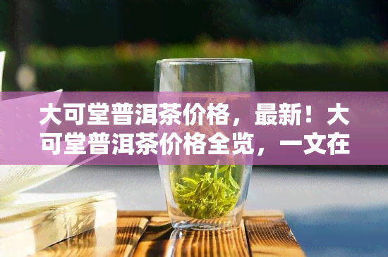 大可堂普洱茶价格，最新！大可堂普洱茶价格全览，一文在手，不愁买贵！