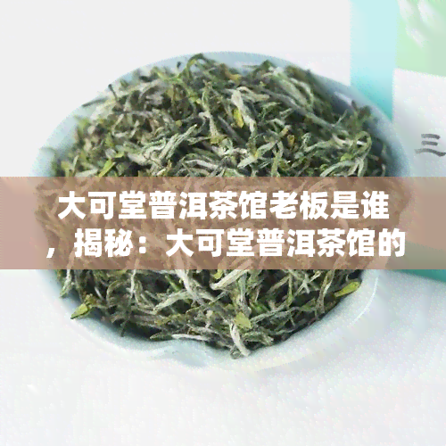 大可堂普洱茶馆老板是谁，揭秘：大可堂普洱茶馆的神秘老板身份