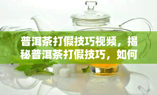 普洱茶打假技巧视频，揭秘普洱茶打假技巧，如何避免购买到假冒伪劣产品？