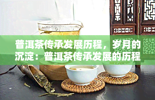 普洱茶传承发展历程，岁月的沉淀：普洱茶传承发展的历程与故事