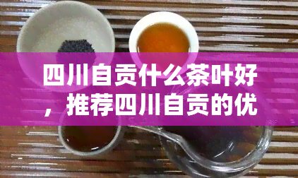 四川自贡什么茶叶好，推荐四川自贡的优质茶叶，品味独特的口感与香气！