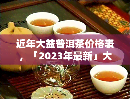 近年大益普洱茶价格表，「2023年最新」大益普洱茶价格表大盘点，究竟哪款最值得入手？