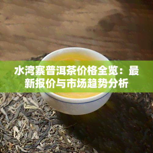 水湾寨普洱茶价格全览：最新报价与市场趋势分析