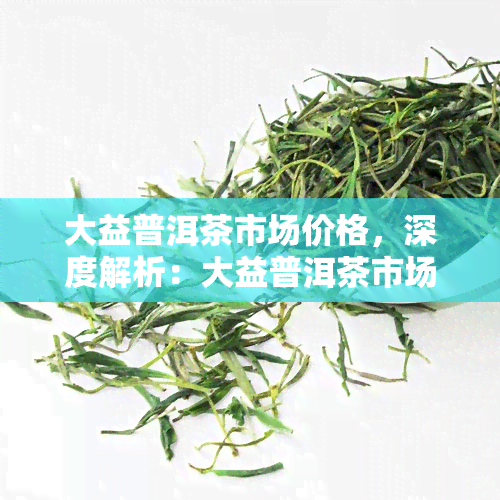 大益普洱茶市场价格，深度解析：大益普洱茶市场价格走势及影响因素