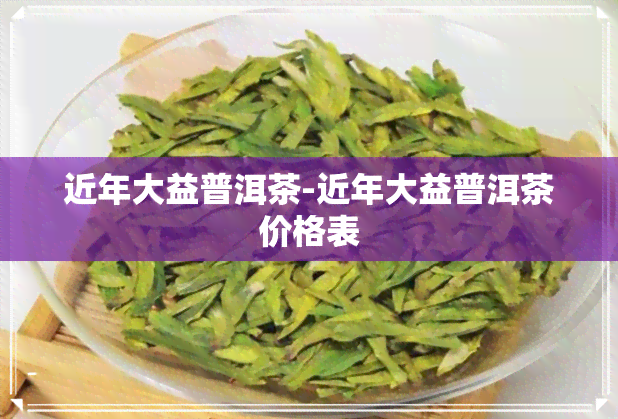 近年大益普洱茶-近年大益普洱茶价格表