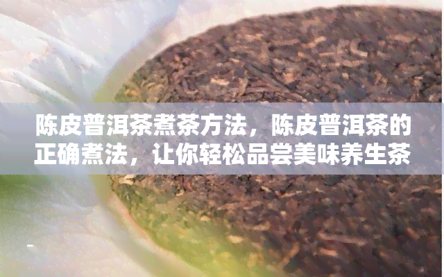 陈皮普洱茶煮茶方法，陈皮普洱茶的正确煮法，让你轻松品尝美味养生茶