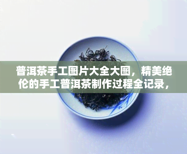 普洱茶手工图片大全大图，精美绝伦的手工普洱茶制作过程全记录，大图欣！