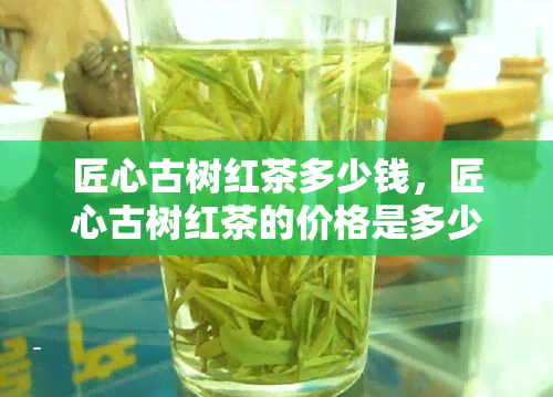 匠心古树红茶多少钱，匠心古树红茶的价格是多少？