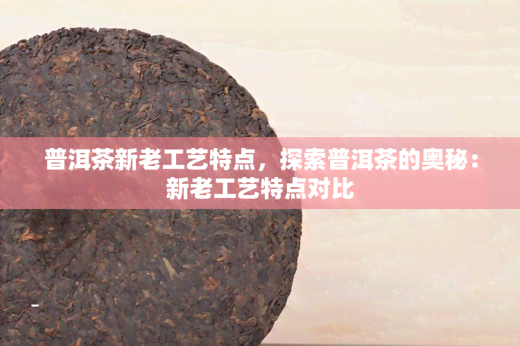 普洱茶新老工艺特点，探索普洱茶的奥秘：新老工艺特点对比