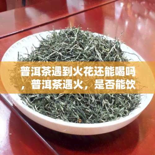 普洱茶遇到火花还能喝吗，普洱茶遇火，是否能饮用？