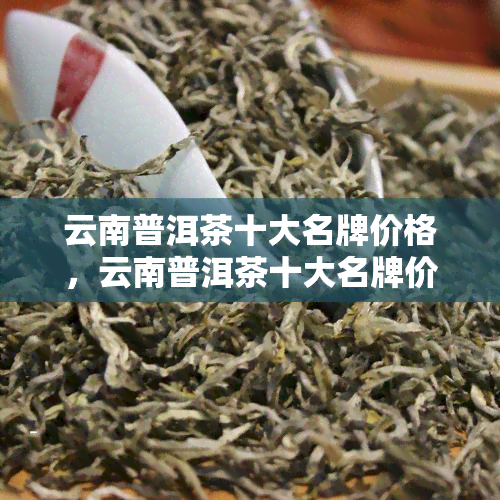 云南普洱茶十大名牌价格，云南普洱茶十大名牌价格排行榜，品味经典与价值的碰撞