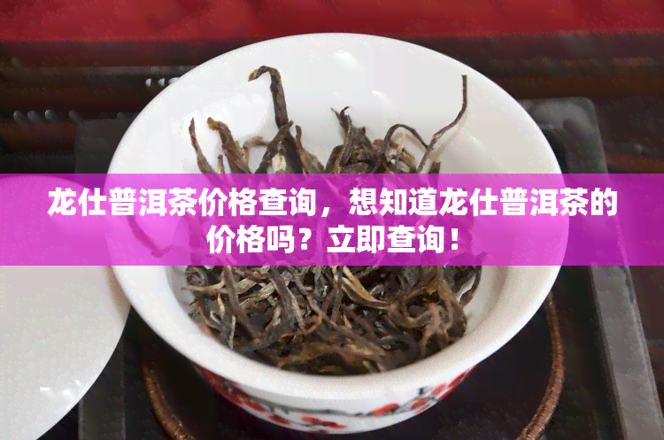 龙仕普洱茶价格查询，想知道龙仕普洱茶的价格吗？立即查询！