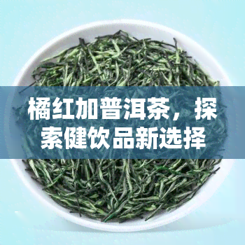 橘红加普洱茶，探索健饮品新选择：橘红加普洱茶的独特魅力