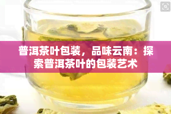 普洱茶叶包装，品味云南：探索普洱茶叶的包装艺术