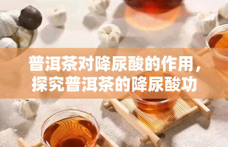 普洱茶对降尿酸的作用，探究普洱茶的降尿酸功效