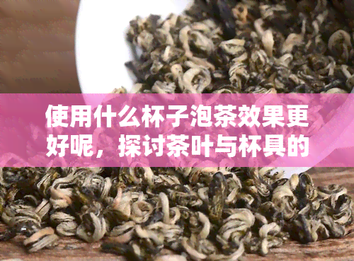 使用什么杯子泡茶效果更好呢，探讨茶叶与杯具的完美搭配，哪种杯子泡茶效果更佳？