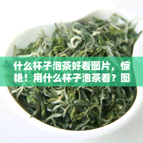 什么杯子泡茶好看图片，惊艳！用什么杯子泡茶看？图片大揭秘！