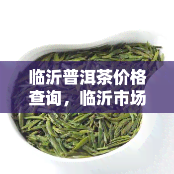 临沂普洱茶价格查询，临沂市场上的普洱茶价格是多少？快来一键查询！