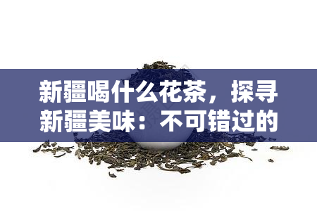 新疆喝什么花茶，探寻新疆美味：不可错过的花茶品种