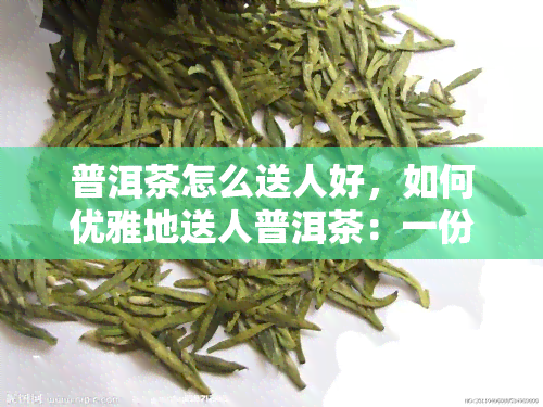 普洱茶怎么送人好，如何优雅地送人普洱茶：一份贴心的礼物建议