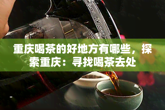 重庆喝茶的好地方有哪些，探索重庆：寻找喝茶去处