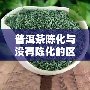 普洱茶陈化与没有陈化的区别，探究普洱茶陈化前后的差异：口感、香气和营养价值的对比分析