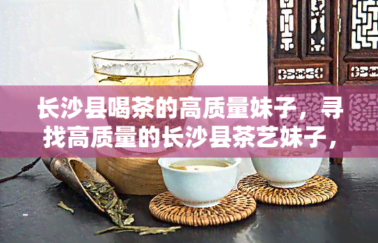 长沙县喝茶的高质量妹子，寻找高质量的长沙县茶艺妹子，品味生活之美