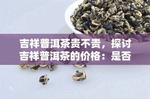 吉祥普洱茶贵不贵，探讨吉祥普洱茶的价格：是否真的贵重？