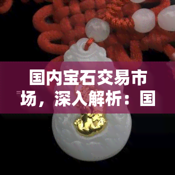 国内宝石交易市场，深入解析：国内宝石交易市场的现状与未来发展趋势