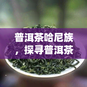 普洱茶哈尼族，探寻普洱茶的魅力：哈尼族的传统与文化