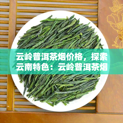 云岭普洱茶价格，探索云南特色：云岭普洱茶的市场价格与鉴