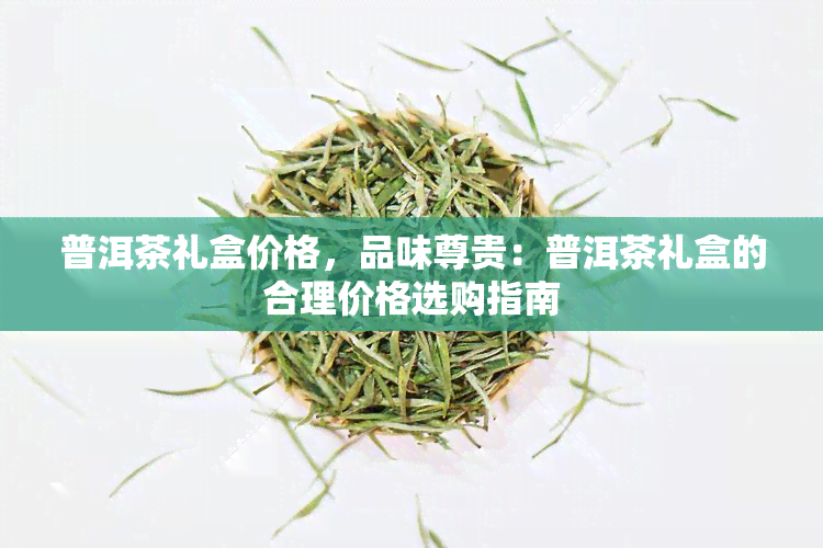 普洱茶礼盒价格，品味尊贵：普洱茶礼盒的合理价格选购指南