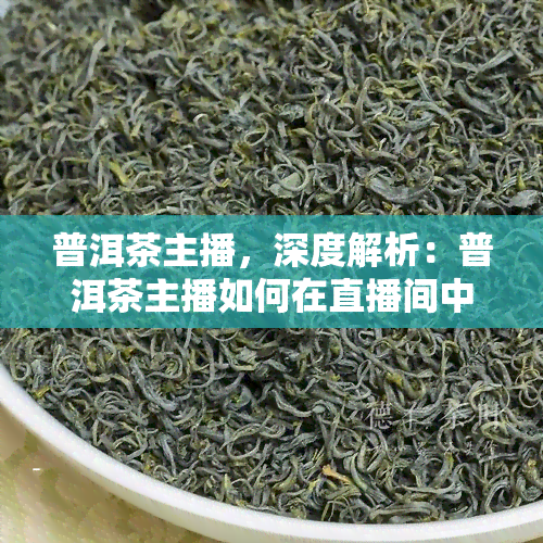 普洱茶主播，深度解析：普洱茶主播如何在直播间中推销茶叶并吸引粉丝？