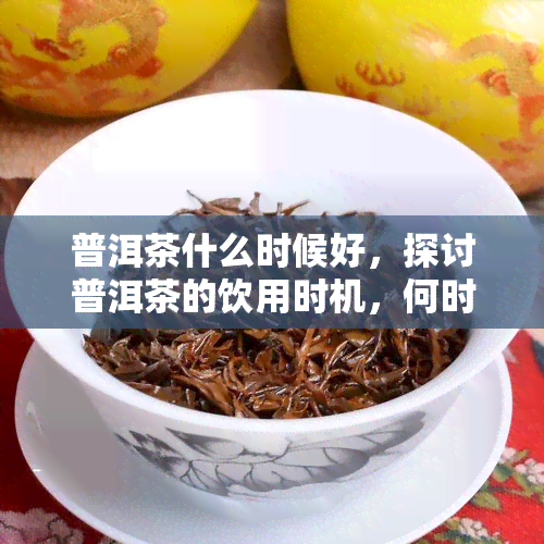 普洱茶什么时候好，探讨普洱茶的饮用时机，何时品尝最美味？