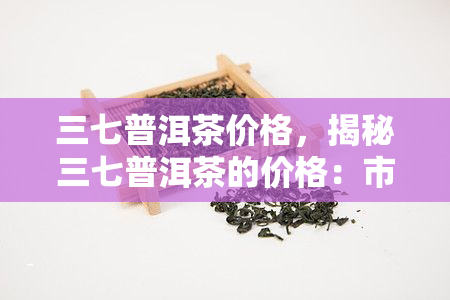 三七普洱茶价格，揭秘三七普洱茶的价格：市场价格、品质差异与购买建议