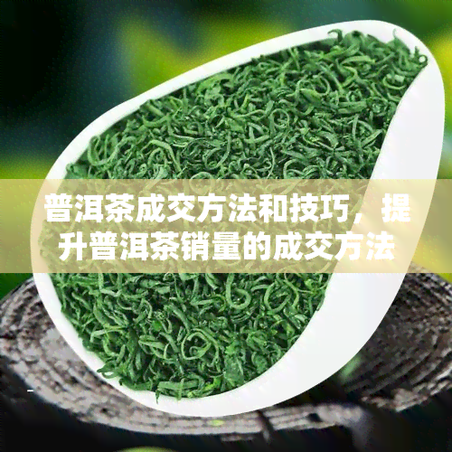 普洱茶成交方法和技巧，提升普洱茶销量的成交方法与技巧