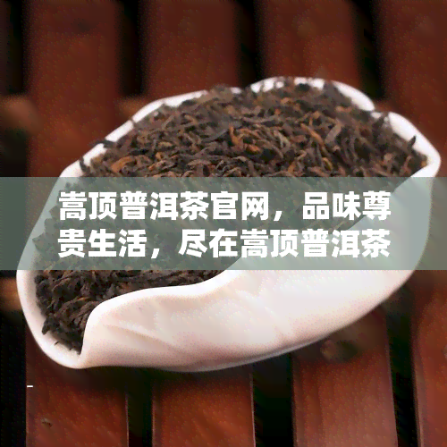 嵩顶普洱茶官网，品味尊贵生活，尽在嵩顶普洱茶官网！