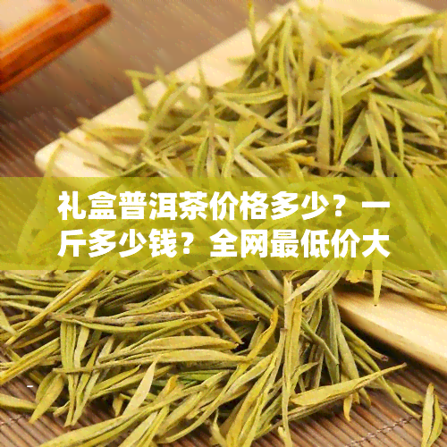 礼盒普洱茶价格多少？一斤多少钱？全网更低价大揭秘！