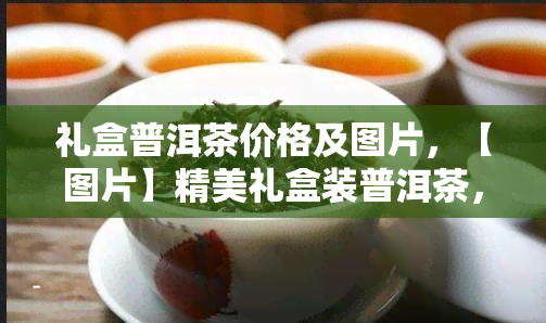 礼盒普洱茶价格及图片，【图片】精美礼盒装普洱茶，品质价格双保障！