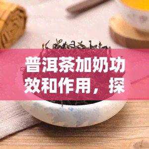 普洱茶加奶功效和作用，探究普洱茶加奶的神奇功效与作用