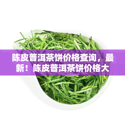 陈皮普洱茶饼价格查询，最新！陈皮普洱茶饼价格大揭秘！