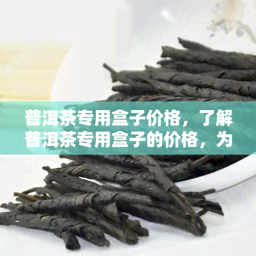 普洱茶专用盒子价格，了解普洱茶专用盒子的价格，为您的收藏增添价值！