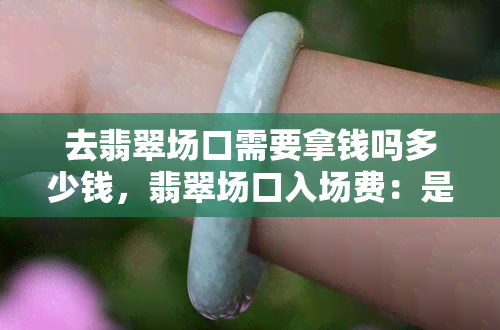 去翡翠场口需要拿钱吗多少钱，翡翠场口入场费：是否需要付钱？费用是多少？