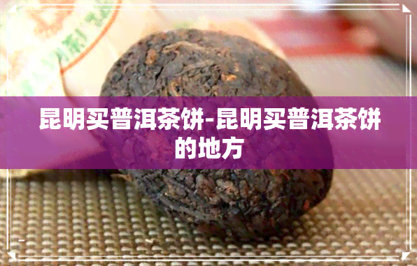 昆明买普洱茶饼-昆明买普洱茶饼的地方