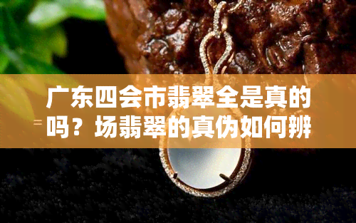 广东四会市翡翠全是真的吗？场翡翠的真伪如何辨别？