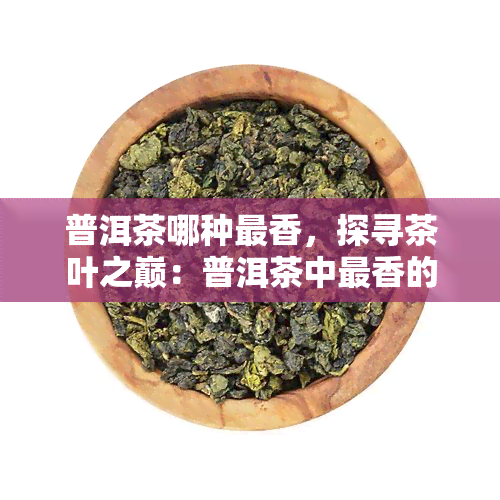 普洱茶哪种最香，探寻茶叶之巅：普洱茶中最香的品种是什么？